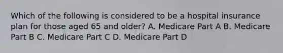 Which of the following is considered to be a hospital insurance plan for those aged 65 and older? A. Medicare Part A B. Medicare Part B C. Medicare Part C D. Medicare Part D