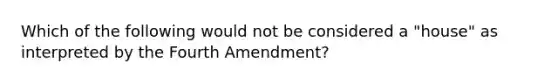 Which of the following would not be considered a "house" as interpreted by the Fourth Amendment?