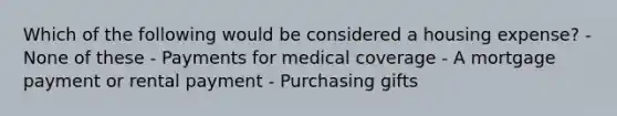 Which of the following would be considered a housing expense? - None of these - Payments for medical coverage - A mortgage payment or rental payment - Purchasing gifts