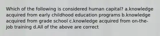 Which of the following is considered human capital? a.knowledge acquired from early childhood education programs b.knowledge acquired from grade school c.knowledge acquired from on-the-job training d.All of the above are correct