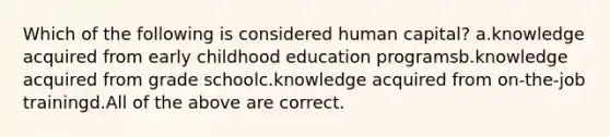 Which of the following is considered human capital? a.knowledge acquired from early childhood education programsb.knowledge acquired from grade schoolc.knowledge acquired from on-the-job trainingd.All of the above are correct.