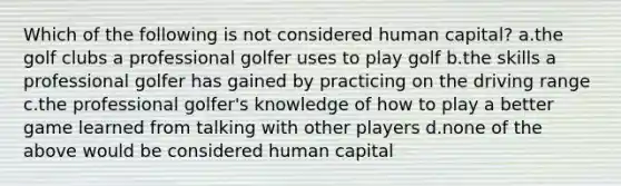 Which of the following is not considered human capital? a.the golf clubs a professional golfer uses to play golf b.the skills a professional golfer has gained by practicing on the driving range c.the professional golfer's knowledge of how to play a better game learned from talking with other players d.none of the above would be considered human capital