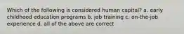 Which of the following is considered human capital? a. early childhood education programs b. job training c. on-the-job experience d. all of the above are correct