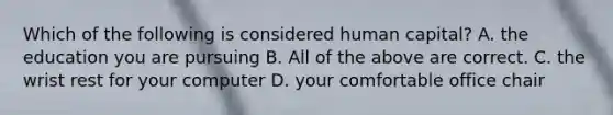 Which of the following is considered human capital? A. the education you are pursuing B. All of the above are correct. C. the wrist rest for your computer D. your comfortable office chair