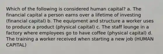 Which of the following is considered human capital? a. The financial capital a person earns over a lifetime of investing (financial capital) b. The equipment and structure a worker uses to produce a product (physical capital) c. The staff lounge in a factory where employees go to have coffee (physical capital) d. The training a worker received when starting a new job (HUMAN CAPITAL)