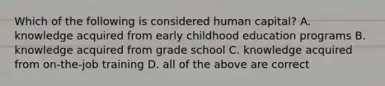 Which of the following is considered human capital? A. knowledge acquired from early childhood education programs B. knowledge acquired from grade school C. knowledge acquired from on-the-job training D. all of the above are correct