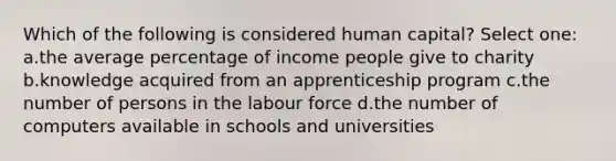 Which of the following is considered human capital? Select one: a.the average percentage of income people give to charity b.knowledge acquired from an apprenticeship program c.the number of persons in the labour force d.the number of computers available in schools and universities