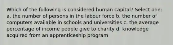 Which of the following is considered human capital? Select one: a. the number of persons in the labour force b. the number of computers available in schools and universities c. the average percentage of income people give to charity d. knowledge acquired from an apprenticeship program