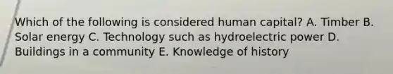 Which of the following is considered human capital? A. Timber B. Solar energy C. Technology such as hydroelectric power D. Buildings in a community E. Knowledge of history