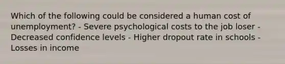 Which of the following could be considered a human cost of unemployment? - Severe psychological costs to the job loser - Decreased confidence levels - Higher dropout rate in schools - Losses in income