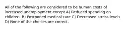 All of the following are considered to be human costs of increased unemployment except A) Reduced spending on children. B) Postponed medical care C) Decreased stress levels. D) None of the choices are correct.