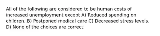 All of the following are considered to be human costs of increased unemployment except A) Reduced spending on children. B) Postponed medical care C) Decreased stress levels. D) None of the choices are correct.