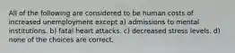 All of the following are considered to be human costs of increased unemployment except a) admissions to mental institutions. b) fatal heart attacks. c) decreased stress levels. d) none of the choices are correct.