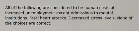 All of the following are considered to be human costs of increased unemployment except Admissions to mental institutions. Fatal heart attacks. Decreased stress levels. None of the choices are correct.