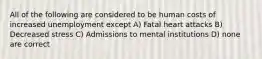 All of the following are considered to be human costs of increased unemployment except A) Fatal heart attacks B) Decreased stress C) Admissions to mental institutions D) none are correct