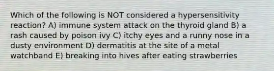 Which of the following is NOT considered a hypersensitivity reaction? A) immune system attack on the thyroid gland B) a rash caused by poison ivy C) itchy eyes and a runny nose in a dusty environment D) dermatitis at the site of a metal watchband E) breaking into hives after eating strawberries