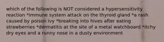 which of the following is NOT considered a hypersensitivity reaction *immune system attack on the thyroid gland *a rash caused by poison ivy *breaking into hives after eating strawberries *dermatitis at the site of a metal watchboard *itchy dry eyes and a runny nose in a dusty environment