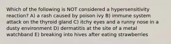 Which of the following is NOT considered a hypersensitivity reaction? A) a rash caused by poison ivy B) immune system attack on the thyroid gland C) itchy eyes and a runny nose in a dusty environment D) dermatitis at the site of a metal watchband E) breaking into hives after eating strawberries