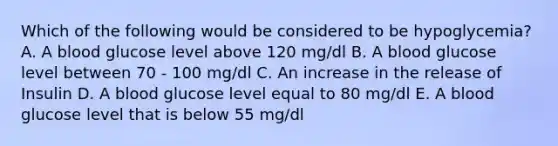 Which of the following would be considered to be hypoglycemia? A. A blood glucose level above 120 mg/dl B. A blood glucose level between 70 - 100 mg/dl C. An increase in the release of Insulin D. A blood glucose level equal to 80 mg/dl E. A blood glucose level that is below 55 mg/dl