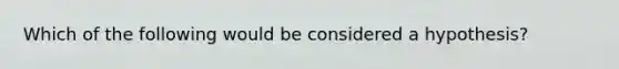 Which of the following would be considered a hypothesis?