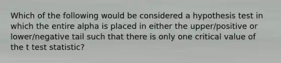 Which of the following would be considered a hypothesis test in which the entire alpha is placed in either the upper/positive or lower/negative tail such that there is only one critical value of the t test statistic?