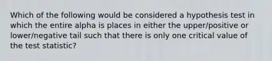 Which of the following would be considered a hypothesis test in which the entire alpha is places in either the upper/positive or lower/negative tail such that there is only one critical value of the test statistic?