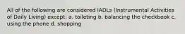 All of the following are considered IADLs (Instrumental Activities of Daily Living) except: a. toileting b. balancing the checkbook c. using the phone d. shopping