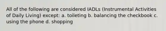 All of the following are considered IADLs (Instrumental Activities of Daily Living) except: a. toileting b. balancing the checkbook c. using the phone d. shopping