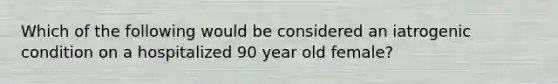 Which of the following would be considered an iatrogenic condition on a hospitalized 90 year old female?