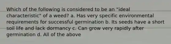 Which of the following is considered to be an "ideal characteristic" of a weed? a. Has very specific environmental requirements for successful germination b. Its seeds have a short soil life and lack dormancy c. Can grow very rapidly after germination d. All of the above