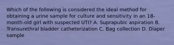 Which of the following is considered the ideal method for obtaining a urine sample for culture and sensitivity in an 18-month-old girl with suspected UTI? A. Suprapubic aspiration B. Transurethral bladder catheterization C. Bag collection D. Diaper sample