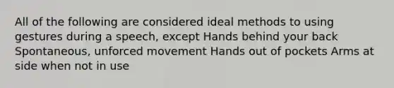 All of the following are considered ideal methods to using gestures during a speech, except Hands behind your back Spontaneous, unforced movement Hands out of pockets Arms at side when not in use