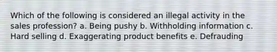 Which of the following is considered an illegal activity in the sales profession? a. Being pushy b. Withholding information c. Hard selling d. Exaggerating product benefits e. Defrauding