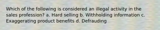 Which of the following is considered an illegal activity in the sales profession? a. Hard selling b. Withholding information c. Exaggerating product benefits d. Defrauding