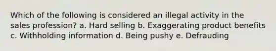 Which of the following is considered an illegal activity in the sales profession? a. Hard selling b. Exaggerating product benefits c. Withholding information d. Being pushy e. Defrauding