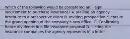 Which of the following would be considered an illegal inducement to purchase insurance? A. Mailing an agency brochure to a prospective client B. Inviting prospective clients to the grand opening of the company's new office. C. Confirming future dividends in a life insurance proposal D. Listing the insurance companies the agency represents in a letter