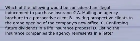 Which of the following would be considered an illegal inducement to purchase insurance? A. Mailing an agency brochure to a prospective client B. Inviting prospective clients to the grand opening of the company's new office. C. Confirming future dividends in a life insurance proposal D. Listing the insurance companies the agency represents in a letter