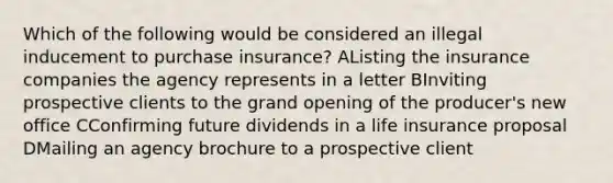 Which of the following would be considered an illegal inducement to purchase insurance? AListing the insurance companies the agency represents in a letter BInviting prospective clients to the grand opening of the producer's new office CConfirming future dividends in a life insurance proposal DMailing an agency brochure to a prospective client