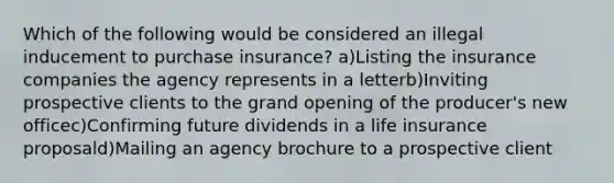 Which of the following would be considered an illegal inducement to purchase insurance? a)Listing the insurance companies the agency represents in a letterb)Inviting prospective clients to the grand opening of the producer's new officec)Confirming future dividends in a life insurance proposald)Mailing an agency brochure to a prospective client