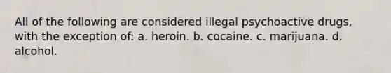 All of the following are considered illegal psychoactive drugs, with the exception of: a. heroin. b. cocaine. c. marijuana. d. alcohol.