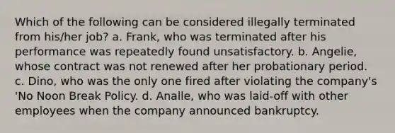 Which of the following can be considered illegally terminated from his/her job? a. Frank, who was terminated after his performance was repeatedly found unsatisfactory. b. Angelie, whose contract was not renewed after her probationary period. c. Dino, who was the only one fired after violating the company's 'No Noon Break Policy. d. Analle, who was laid-off with other employees when the company announced bankruptcy.