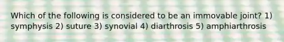 Which of the following is considered to be an immovable joint? 1) symphysis 2) suture 3) synovial 4) diarthrosis 5) amphiarthrosis