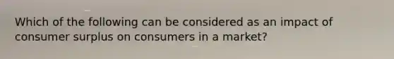 Which of the following can be considered as an impact of <a href='https://www.questionai.com/knowledge/k77rlOEdsf-consumer-surplus' class='anchor-knowledge'>consumer surplus</a> on consumers in a market?