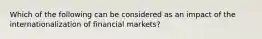 Which of the following can be considered as an impact of the internationalization of financial markets?