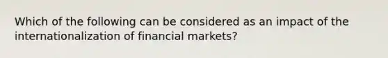 Which of the following can be considered as an impact of the internationalization of financial markets?