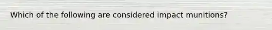 Which of the following are considered impact munitions?