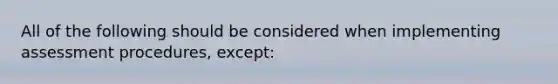 All of the following should be considered when implementing assessment procedures, except: