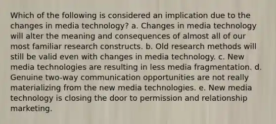 Which of the following is considered an implication due to the changes in media technology? a. Changes in media technology will alter the meaning and consequences of almost all of our most familiar research constructs. b. Old research methods will still be valid even with changes in media technology. c. New media technologies are resulting in less media fragmentation. d. Genuine two-way communication opportunities are not really materializing from the new media technologies. e. New media technology is closing the door to permission and relationship marketing.