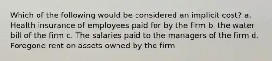 Which of the following would be considered an implicit cost? a. Health insurance of employees paid for by the firm b. the water bill of the firm c. The salaries paid to the managers of the firm d. Foregone rent on assets owned by the firm