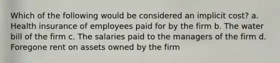 Which of the following would be considered an implicit cost? a. Health insurance of employees paid for by the firm b. The water bill of the firm c. The salaries paid to the managers of the firm d. Foregone rent on assets owned by the firm